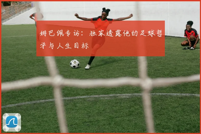 姆巴佩专访：独家透露他的足球哲学与人生目标
