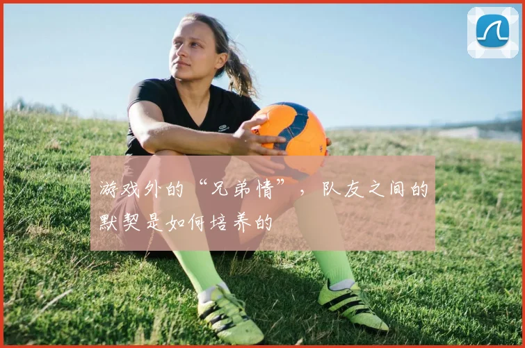 游戏外的“兄弟情”，队友之间的默契是如何培养的