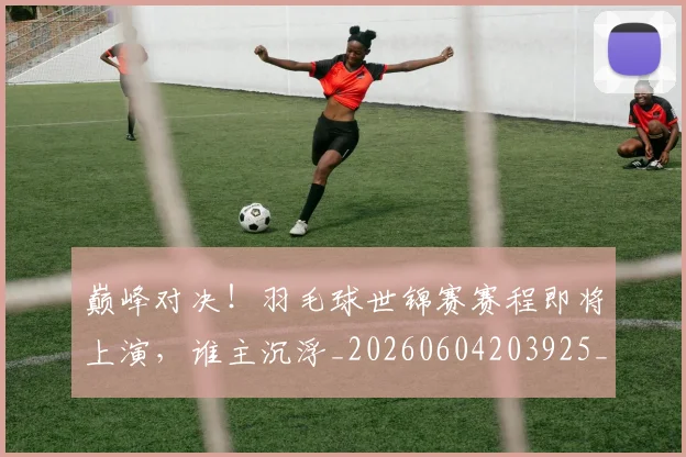 巅峰对决!羽毛球世锦赛赛程即将上演,谁主沉浮_20260604203925_20260707150043