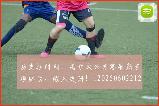 历史性时刻!高尔夫公开赛刷新多项纪录,载入史册!_20260602212737