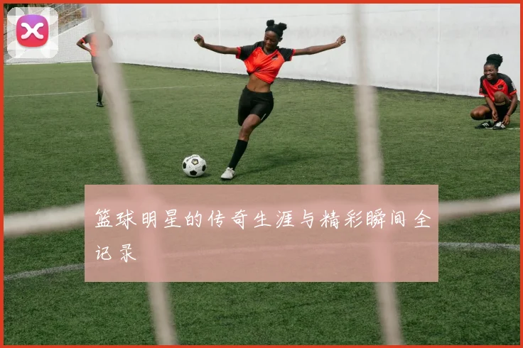 篮球明星的传奇生涯与精彩瞬间全记录