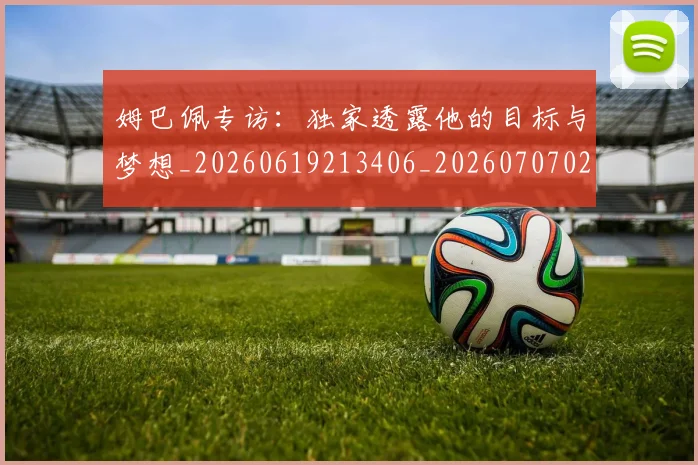 姆巴佩专访：独家透露他的目标与梦想_20260619213406_20260707023443