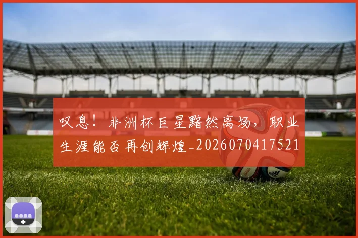 叹息!非洲杯巨星黯然离场,职业生涯能否再创辉煌_20260704175214