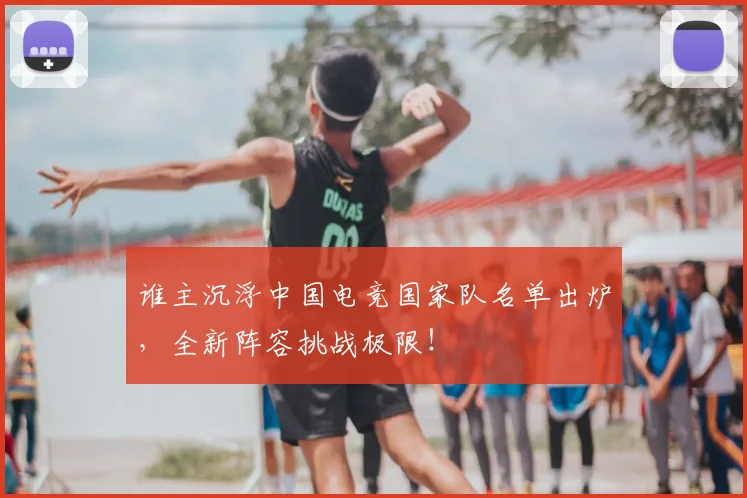 谁主沉浮中国电竞国家队名单出炉,全新阵容挑战极限!