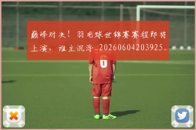 巅峰对决！羽毛球世锦赛赛程即将上演，谁主沉浮_20260604203925_20260707150043