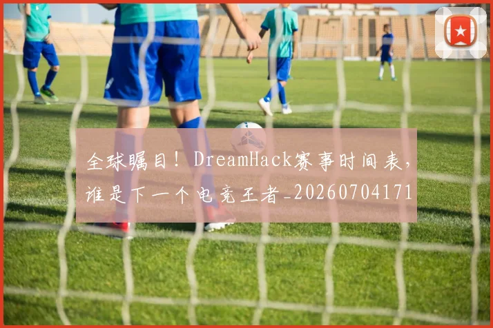 全球瞩目！DreamHack赛事时间表，谁是下一个电竞王者_20260704171327