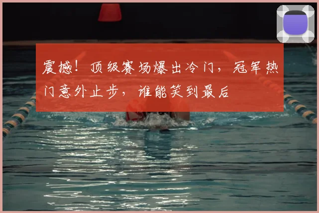 震撼!顶级赛场爆出冷门,冠军热门意外止步,谁能笑到最后