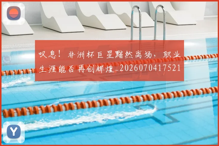 叹息！非洲杯巨星黯然离场，职业生涯能否再创辉煌_20260704175214