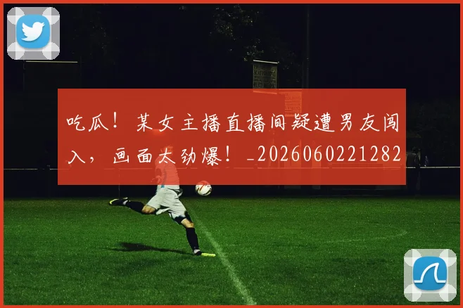 吃瓜！某女主播直播间疑遭男友闯入，画面太劲爆！_20260602212823