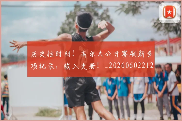 历史性时刻！高尔夫公开赛刷新多项纪录，载入史册！_20260602212737
